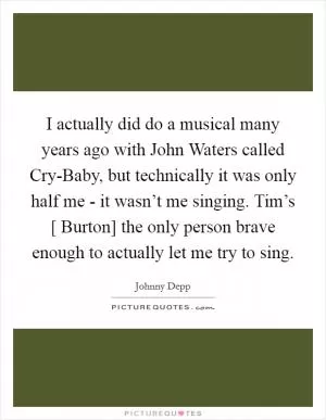 I actually did do a musical many years ago with John Waters called Cry-Baby, but technically it was only half me - it wasn’t me singing. Tim’s [ Burton] the only person brave enough to actually let me try to sing Picture Quote #1
