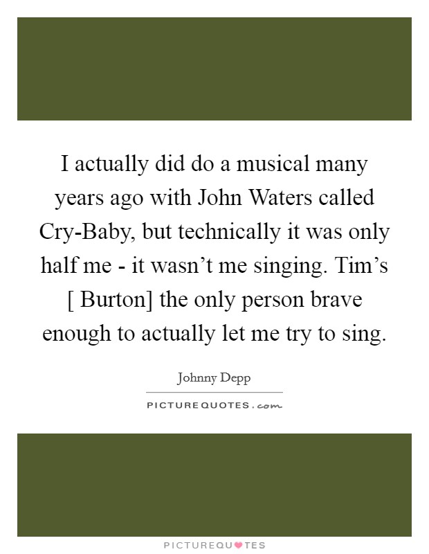 I actually did do a musical many years ago with John Waters called Cry-Baby, but technically it was only half me - it wasn't me singing. Tim's [ Burton] the only person brave enough to actually let me try to sing Picture Quote #1