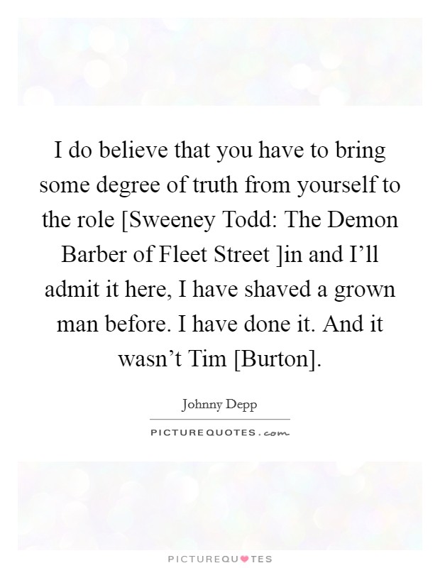 I do believe that you have to bring some degree of truth from yourself to the role [Sweeney Todd: The Demon Barber of Fleet Street ]in and I'll admit it here, I have shaved a grown man before. I have done it. And it wasn't Tim [Burton] Picture Quote #1