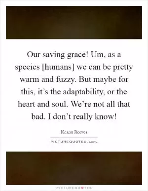 Our saving grace! Um, as a species [humans] we can be pretty warm and fuzzy. But maybe for this, it’s the adaptability, or the heart and soul. We’re not all that bad. I don’t really know! Picture Quote #1
