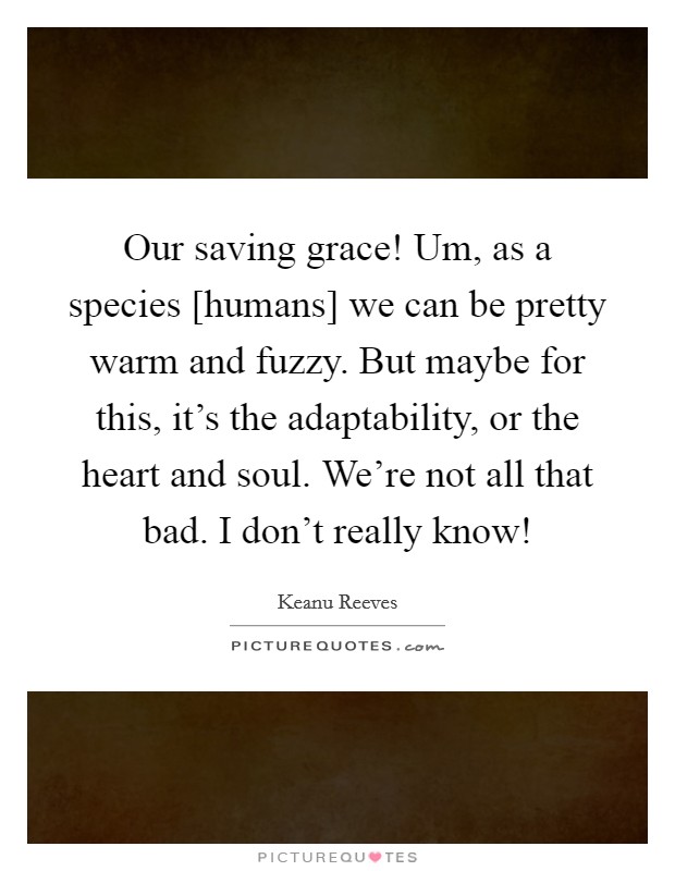 Our saving grace! Um, as a species [humans] we can be pretty warm and fuzzy. But maybe for this, it's the adaptability, or the heart and soul. We're not all that bad. I don't really know! Picture Quote #1