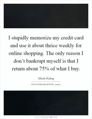 I stupidly memorize my credit card and use it about thrice weekly for online shopping. The only reason I don’t bankrupt myself is that I return about 75% of what I buy Picture Quote #1