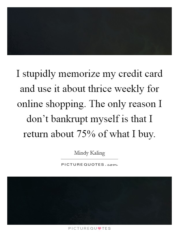 I stupidly memorize my credit card and use it about thrice weekly for online shopping. The only reason I don't bankrupt myself is that I return about 75% of what I buy Picture Quote #1