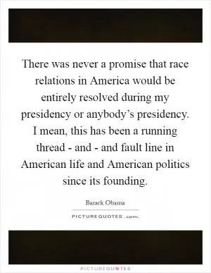 There was never a promise that race relations in America would be entirely resolved during my presidency or anybody’s presidency. I mean, this has been a running thread - and - and fault line in American life and American politics since its founding Picture Quote #1
