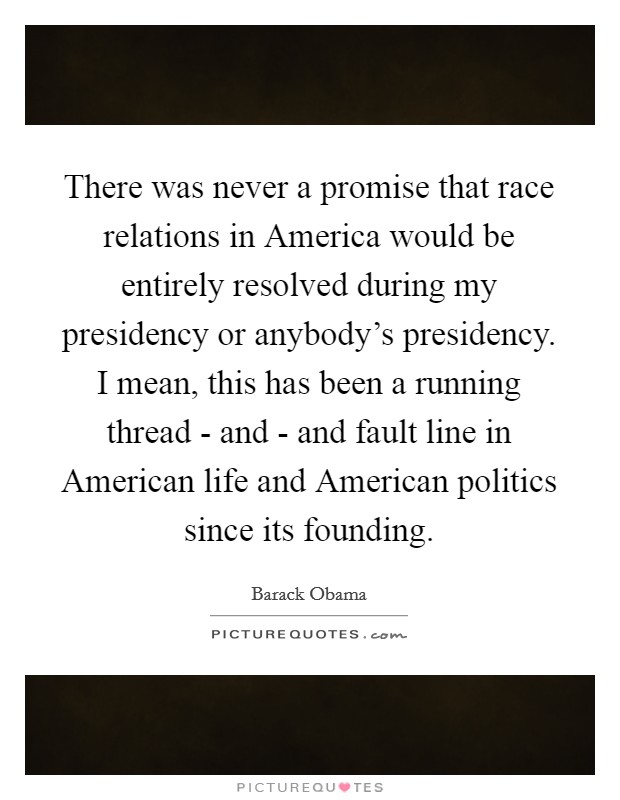 There was never a promise that race relations in America would be entirely resolved during my presidency or anybody's presidency. I mean, this has been a running thread - and - and fault line in American life and American politics since its founding Picture Quote #1