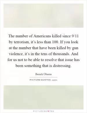 The number of Americans killed since 9/11 by terrorism, it’s less than 100. If you look at the number that have been killed by gun violence, it’s in the tens of thousands. And for us not to be able to resolve that issue has been something that is distressing Picture Quote #1