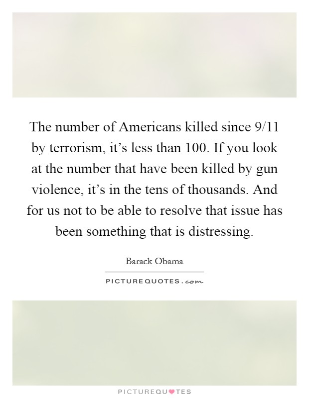 The number of Americans killed since 9/11 by terrorism, it's less than 100. If you look at the number that have been killed by gun violence, it's in the tens of thousands. And for us not to be able to resolve that issue has been something that is distressing Picture Quote #1