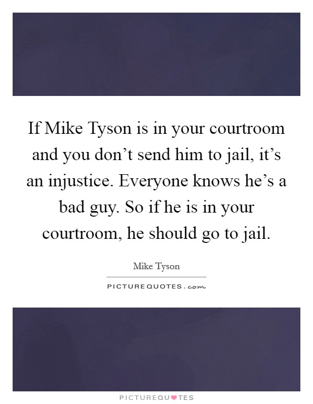 If Mike Tyson is in your courtroom and you don't send him to jail, it's an injustice. Everyone knows he's a bad guy. So if he is in your courtroom, he should go to jail Picture Quote #1