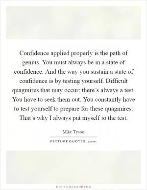 Confidence applied properly is the path of genius. You must always be in a state of confidence. And the way you sustain a state of confidence is by testing yourself. Difficult quagmires that may occur; there’s always a test. You have to seek them out. You constantly have to test yourself to prepare for these quagmires. That’s why I always put myself to the test Picture Quote #1
