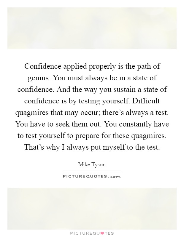 Confidence applied properly is the path of genius. You must always be in a state of confidence. And the way you sustain a state of confidence is by testing yourself. Difficult quagmires that may occur; there's always a test. You have to seek them out. You constantly have to test yourself to prepare for these quagmires. That's why I always put myself to the test Picture Quote #1