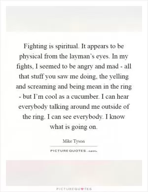 Fighting is spiritual. It appears to be physical from the layman’s eyes. In my fights, I seemed to be angry and mad - all that stuff you saw me doing, the yelling and screaming and being mean in the ring - but I’m cool as a cucumber. I can hear everybody talking around me outside of the ring. I can see everybody. I know what is going on Picture Quote #1