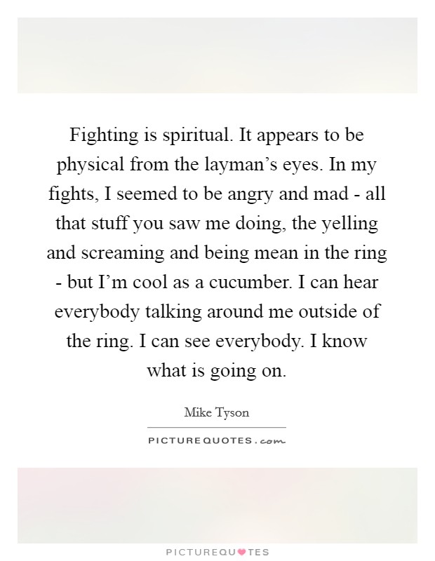 Fighting is spiritual. It appears to be physical from the layman's eyes. In my fights, I seemed to be angry and mad - all that stuff you saw me doing, the yelling and screaming and being mean in the ring - but I'm cool as a cucumber. I can hear everybody talking around me outside of the ring. I can see everybody. I know what is going on Picture Quote #1