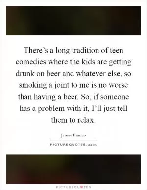 There’s a long tradition of teen comedies where the kids are getting drunk on beer and whatever else, so smoking a joint to me is no worse than having a beer. So, if someone has a problem with it, I’ll just tell them to relax Picture Quote #1