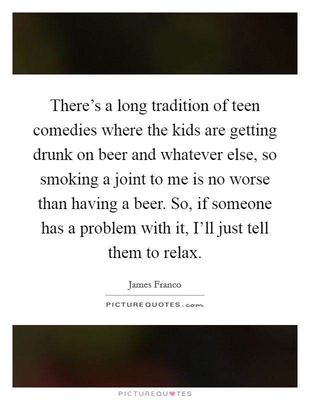 There's a long tradition of teen comedies where the kids are getting drunk on beer and whatever else, so smoking a joint to me is no worse than having a beer. So, if someone has a problem with it, I'll just tell them to relax Picture Quote #1