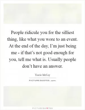 People ridicule you for the silliest thing, like what you wore to an event. At the end of the day, I’m just being me - if that’s not good enough for you, tell me what is. Usually people don’t have an answer Picture Quote #1