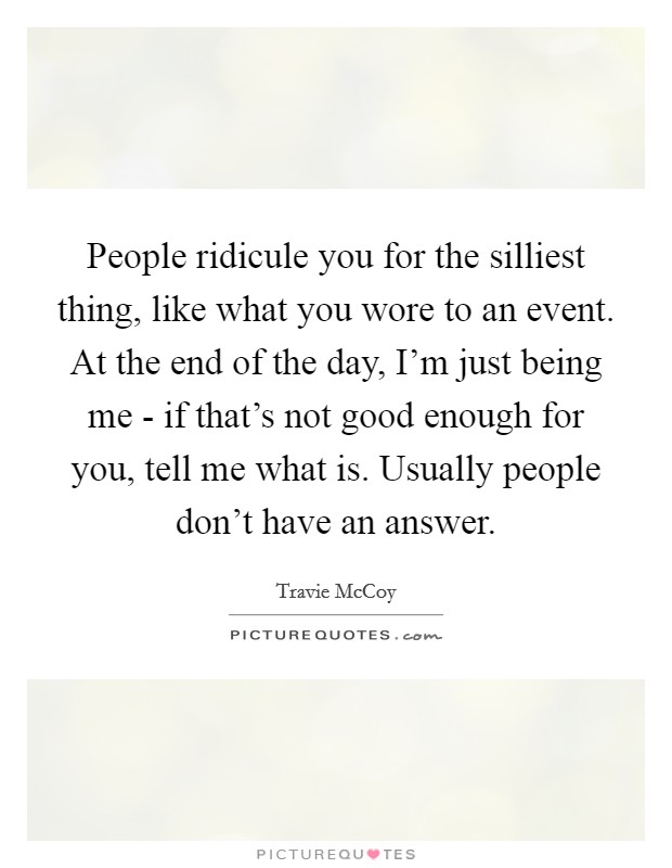 People ridicule you for the silliest thing, like what you wore to an event. At the end of the day, I'm just being me - if that's not good enough for you, tell me what is. Usually people don't have an answer Picture Quote #1