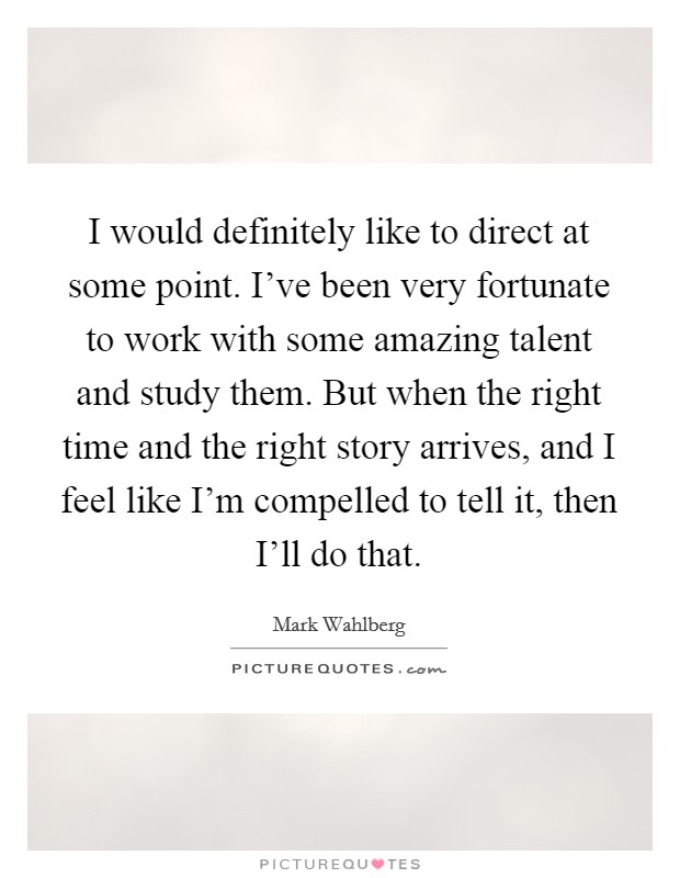 I would definitely like to direct at some point. I’ve been very fortunate to work with some amazing talent and study them. But when the right time and the right story arrives, and I feel like I’m compelled to tell it, then I’ll do that Picture Quote #1