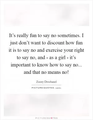 It’s really fun to say no sometimes. I just don’t want to discount how fun it is to say no and exercise your right to say no, and - as a girl - it’s important to know how to say no... and that no means no! Picture Quote #1