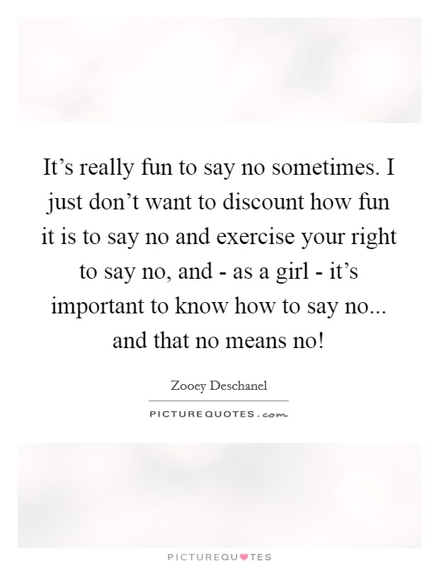 It's really fun to say no sometimes. I just don't want to discount how fun it is to say no and exercise your right to say no, and - as a girl - it's important to know how to say no... and that no means no! Picture Quote #1