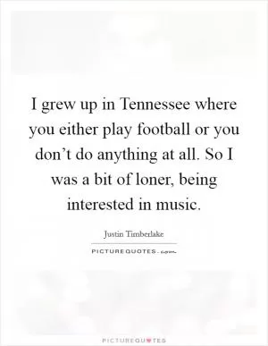 I grew up in Tennessee where you either play football or you don’t do anything at all. So I was a bit of loner, being interested in music Picture Quote #1