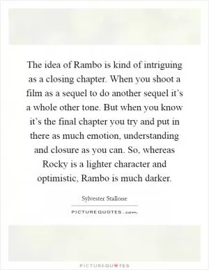 The idea of Rambo is kind of intriguing as a closing chapter. When you shoot a film as a sequel to do another sequel it’s a whole other tone. But when you know it’s the final chapter you try and put in there as much emotion, understanding and closure as you can. So, whereas Rocky is a lighter character and optimistic, Rambo is much darker Picture Quote #1