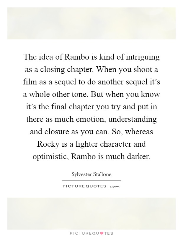 The idea of Rambo is kind of intriguing as a closing chapter. When you shoot a film as a sequel to do another sequel it's a whole other tone. But when you know it's the final chapter you try and put in there as much emotion, understanding and closure as you can. So, whereas Rocky is a lighter character and optimistic, Rambo is much darker Picture Quote #1