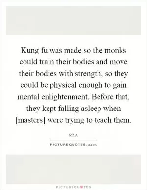 Kung fu was made so the monks could train their bodies and move their bodies with strength, so they could be physical enough to gain mental enlightenment. Before that, they kept falling asleep when [masters] were trying to teach them Picture Quote #1