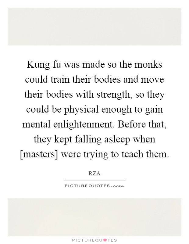 Kung fu was made so the monks could train their bodies and move their bodies with strength, so they could be physical enough to gain mental enlightenment. Before that, they kept falling asleep when [masters] were trying to teach them Picture Quote #1