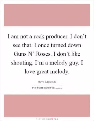 I am not a rock producer. I don’t see that. I once turned down Guns N’ Roses. I don’t like shouting. I’m a melody guy. I love great melody Picture Quote #1