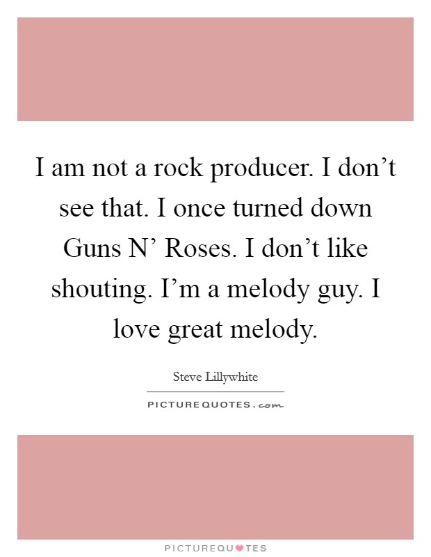 I am not a rock producer. I don't see that. I once turned down Guns N' Roses. I don't like shouting. I'm a melody guy. I love great melody Picture Quote #1