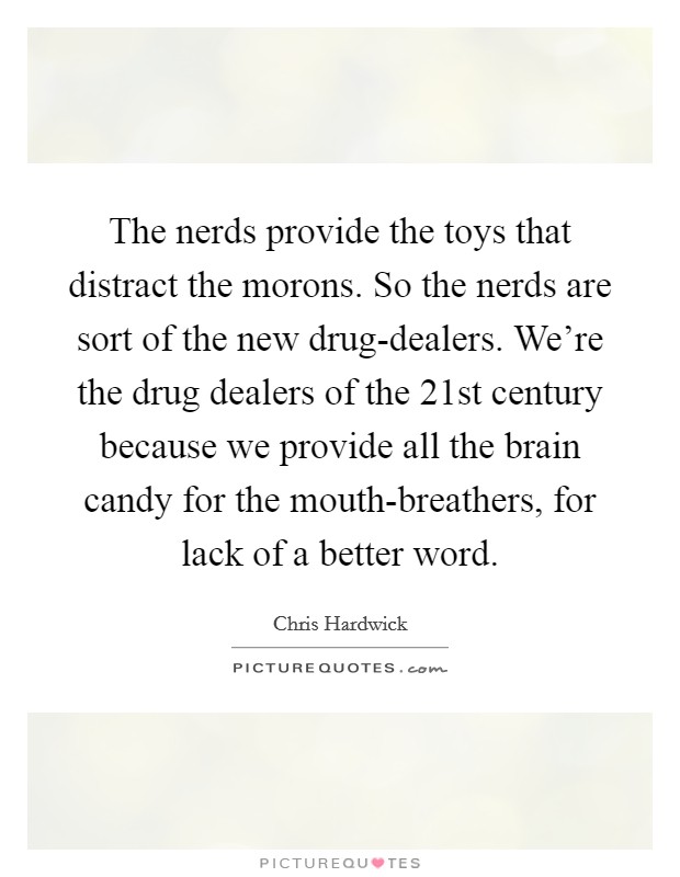 The nerds provide the toys that distract the morons. So the nerds are sort of the new drug-dealers. We're the drug dealers of the 21st century because we provide all the brain candy for the mouth-breathers, for lack of a better word Picture Quote #1