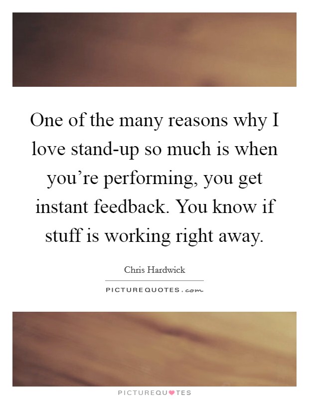 One of the many reasons why I love stand-up so much is when you're performing, you get instant feedback. You know if stuff is working right away Picture Quote #1