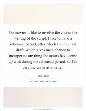 On movies, I like to involve the cast in the writing of the script. I like to have a rehearsal period, after which I do the last draft, which gives me a chance to incorporate anything the actors have come up with during the rehearsal period, so I’m very inclusive as a writer Picture Quote #1