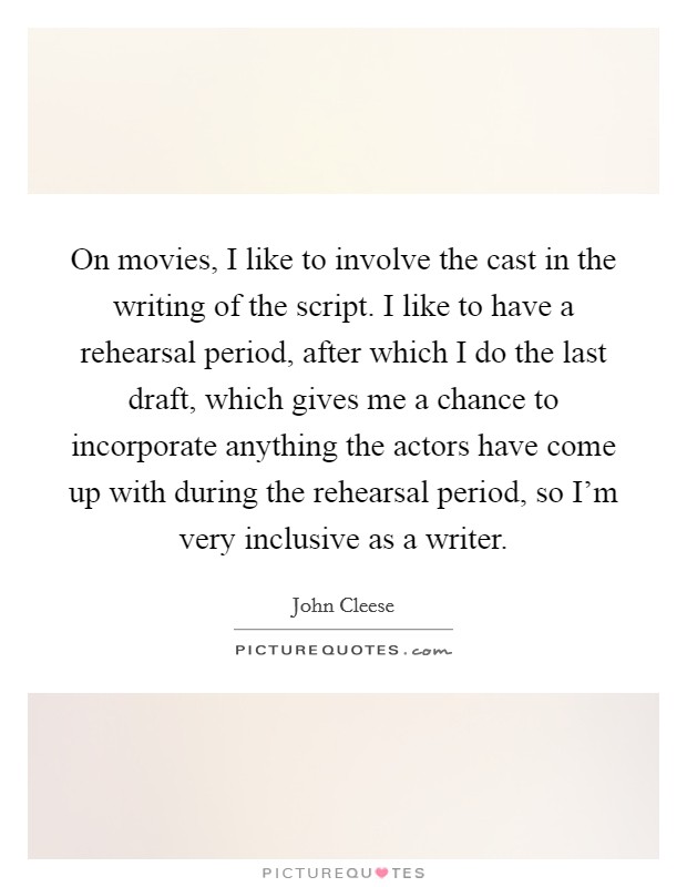 On movies, I like to involve the cast in the writing of the script. I like to have a rehearsal period, after which I do the last draft, which gives me a chance to incorporate anything the actors have come up with during the rehearsal period, so I'm very inclusive as a writer Picture Quote #1