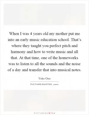 When I was 4 years old my mother put me into an early music education school. That’s where they taught you perfect pitch and harmony and how to write music and all that. At that time, one of the homeworks was to listen to all the sounds and the noise of a day and transfer that into musical notes Picture Quote #1