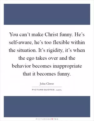 You can’t make Christ funny. He’s self-aware, he’s too flexible within the situation. It’s rigidity, it’s when the ego takes over and the behavior becomes inappropriate that it becomes funny Picture Quote #1
