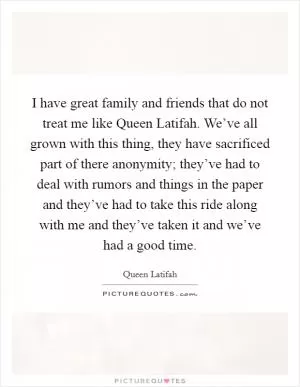 I have great family and friends that do not treat me like Queen Latifah. We’ve all grown with this thing, they have sacrificed part of there anonymity; they’ve had to deal with rumors and things in the paper and they’ve had to take this ride along with me and they’ve taken it and we’ve had a good time Picture Quote #1