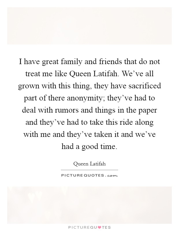 I have great family and friends that do not treat me like Queen Latifah. We've all grown with this thing, they have sacrificed part of there anonymity; they've had to deal with rumors and things in the paper and they've had to take this ride along with me and they've taken it and we've had a good time Picture Quote #1