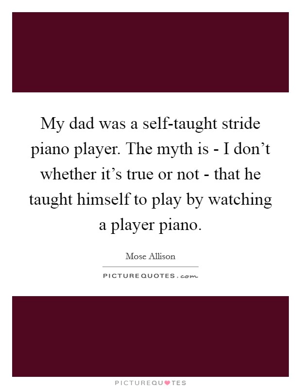 My dad was a self-taught stride piano player. The myth is - I don't whether it's true or not - that he taught himself to play by watching a player piano Picture Quote #1