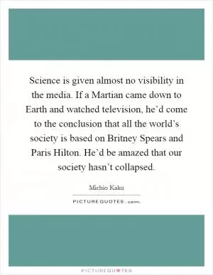 Science is given almost no visibility in the media. If a Martian came down to Earth and watched television, he’d come to the conclusion that all the world’s society is based on Britney Spears and Paris Hilton. He’d be amazed that our society hasn’t collapsed Picture Quote #1