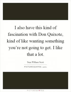 I also have this kind of fascination with Don Quixote, kind of like wanting something you’re not going to get. I like that a lot Picture Quote #1