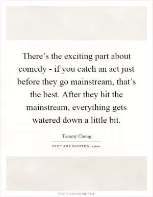There’s the exciting part about comedy - if you catch an act just before they go mainstream, that’s the best. After they hit the mainstream, everything gets watered down a little bit Picture Quote #1