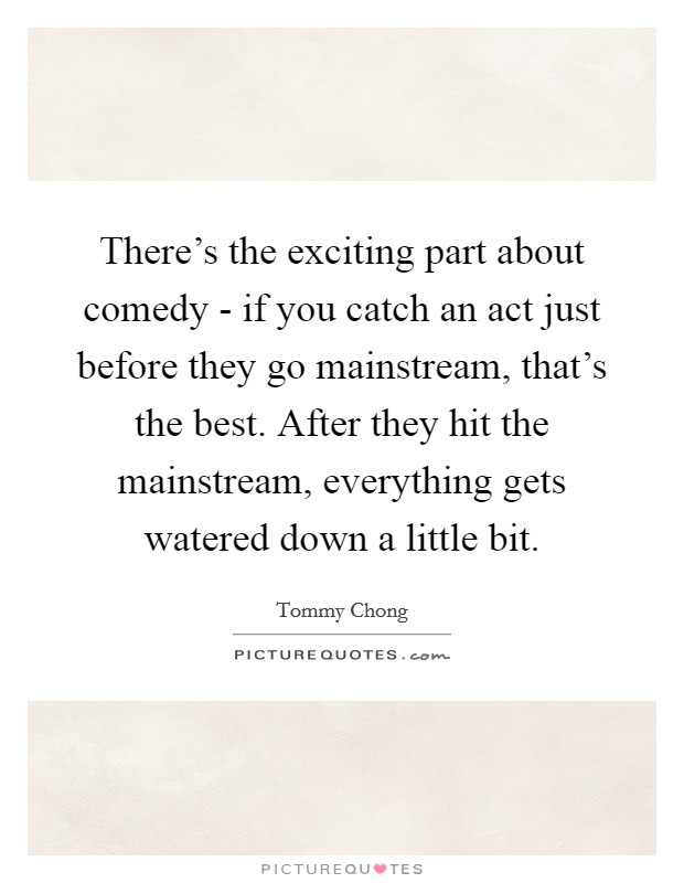 There's the exciting part about comedy - if you catch an act just before they go mainstream, that's the best. After they hit the mainstream, everything gets watered down a little bit Picture Quote #1