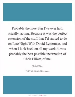 Probably the most fun I’ve ever had, actually, acting. Because it was the perfect extension of the stuff that I’d started to do on Late Night With David Letterman, and when I look back on all my work, it was probably the best possible incarnation of Chris Elliott, of me Picture Quote #1
