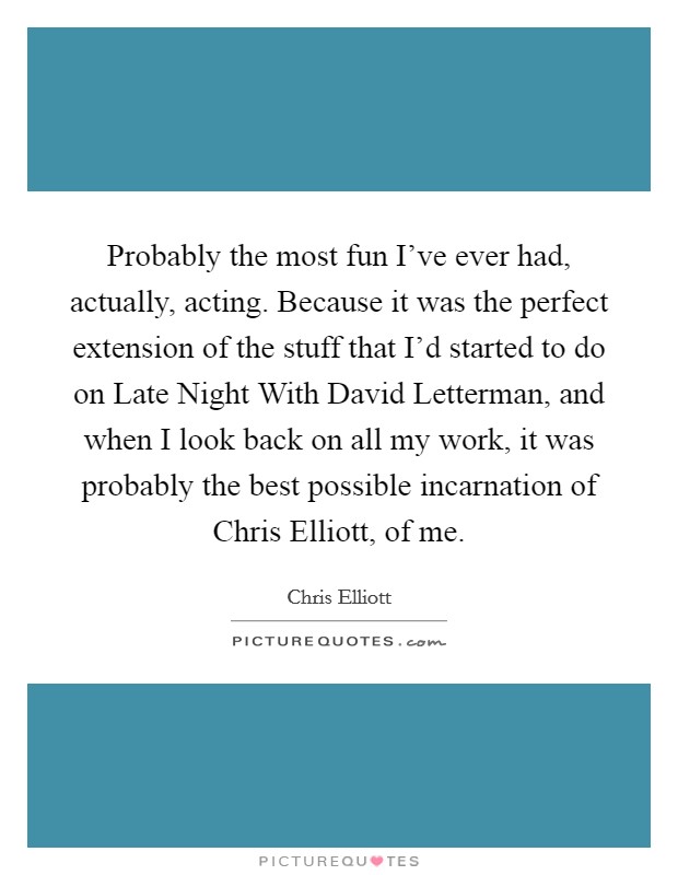 Probably the most fun I've ever had, actually, acting. Because it was the perfect extension of the stuff that I'd started to do on Late Night With David Letterman, and when I look back on all my work, it was probably the best possible incarnation of Chris Elliott, of me Picture Quote #1