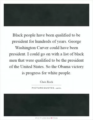 Black people have been qualified to be president for hundreds of years. George Washington Carver could have been president. I could go on with a list of black men that were qualified to be the president of the United States. So the Obama victory is progress for white people Picture Quote #1