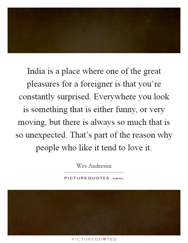 India is a place where one of the great pleasures for a foreigner is that you're constantly surprised. Everywhere you look is something that is either funny, or very moving, but there is always so much that is so unexpected. That's part of the reason why people who like it tend to love it Picture Quote #1