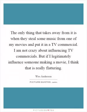 The only thing that takes away from it is when they steal some music from one of my movies and put it in a TV commercial. I am not crazy about influencing TV commercials. But if I legitimately influence someone making a movie, I think that is really flattering Picture Quote #1
