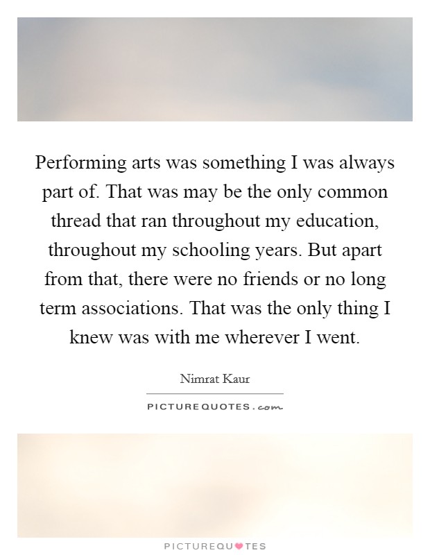 Performing arts was something I was always part of. That was may be the only common thread that ran throughout my education, throughout my schooling years. But apart from that, there were no friends or no long term associations. That was the only thing I knew was with me wherever I went Picture Quote #1