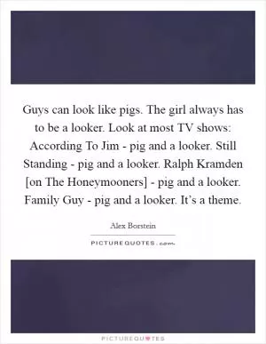 Guys can look like pigs. The girl always has to be a looker. Look at most TV shows: According To Jim - pig and a looker. Still Standing - pig and a looker. Ralph Kramden [on The Honeymooners] - pig and a looker. Family Guy - pig and a looker. It’s a theme Picture Quote #1